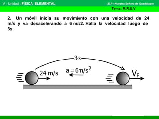 V - Unidad : FÍSICA ELEMENTAL
Tema: M.R.U.V
I.E.P «Nuestra Señora de Guadalupe»
2. Un móvil inicia su movimiento con una velocidad de 24
m/s y va desacelerando a 6 m/s2. Halla la velocidad luego de
3s.
 