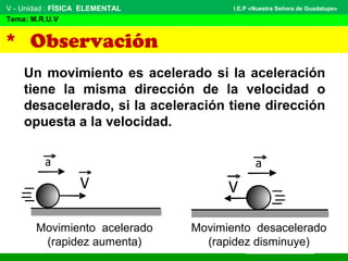 V - Unidad : FÍSICA ELEMENTAL
Tema: M.R.U.V
I.E.P «Nuestra Señora de Guadalupe»
* Observación
Un movimiento es acelerado si la aceleración
tiene la misma dirección de la velocidad o
desacelerado, si la aceleración tiene dirección
opuesta a la velocidad.
Movimiento desacelerado
(rapidez disminuye)
Movimiento acelerado
(rapidez aumenta)
 