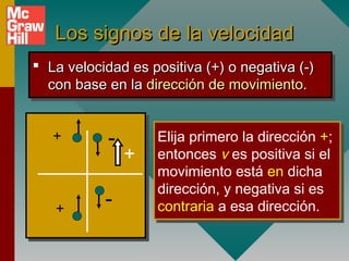 Los signos de la velocidad
 La velocidad es positiva (+) o negativa (-)
 La velocidad es positiva (+) o negativa (-)
  con base en la dirección de movimiento.
  con base en la dirección de movimiento.


   +       -       Elija primero la dirección +;
                   Elija primero la dirección +;
               +   entonces v es positiva si el
                   entonces v es positiva si el
                   movimiento está en dicha
                   movimiento está en dicha
                   dirección, y negativa si es
                   dirección, y negativa si es
   +
           -       contraria a esa dirección.
                   contraria a esa dirección.
 