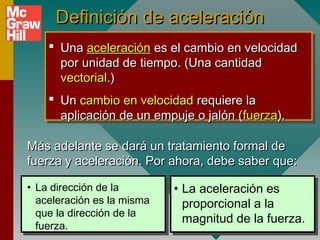 Definición de aceleración
     Una aceleración es el cambio en velocidad
      por unidad de tiempo. (Una cantidad
      vectorial.)
     Un cambio en velocidad requiere la
      aplicación de un empuje o jalón (fuerza).

Más adelante se dará un tratamiento formal de
fuerza y aceleración. Por ahora, debe saber que:

• La dirección de la        • La aceleración es
  aceleración es la misma     proporcional a la
  que la dirección de la
                              magnitud de la fuerza.
  fuerza.
 