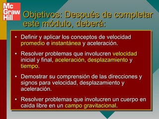 Objetivos: Después de completar
   este módulo, deberá:
• Definir y aplicar los conceptos de velocidad
  promedio e instantánea y aceleración.
• Resolver problemas que involucren velocidad
  inicial y final, aceleración, desplazamiento y
  tiempo.
• Demostrar su comprensión de las direcciones y
  signos para velocidad, desplazamiento y
  aceleración.
• Resolver problemas que involucren un cuerpo en
  caída libre en un campo gravitacional.
 