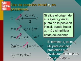 Uso de posición inicial x0 en
problemas.
      0    v0 + v f                     Si elige el origen de
                                         Si elige el origen de
x = x0 +                    t           sus ejes x,y en el
                                         sus ejes x,y en el
                2                       punto de la posición
                                         punto de la posición
      0                                 inicial, puede hacer
                                         inicial, puede hacer
x = x0 + v0t + at   1       2
                                        x00 = 0 y simplificar
                    2                    x = 0 y simplificar
      0                                 estas ecuaciones.
                                         estas ecuaciones.
x = x0 + v f t − at 1
                    2
                                2


            0                             El término xo es muy
2a ( x − x0 ) = v − v   2
                        f
                                    2
                                    0     útil para estudiar
                                          problemas que
v f = v0 + at                             involucran movimiento
                                          de dos cuerpos.
 