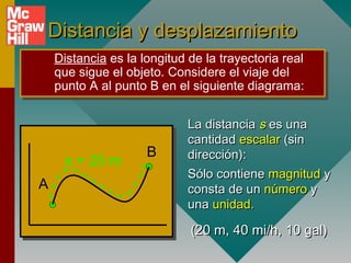 Distancia y desplazamiento
    Distancia es la longitud de la trayectoria real
    Distancia es la longitud de la trayectoria real
    que sigue el objeto. Considere el viaje del
    que sigue el objeto. Considere el viaje del
    punto A al punto B en el siguiente diagrama:
    punto A al punto B en el siguiente diagrama:

                            La distancia s es una
                            cantidad escalar (sin
                     B      dirección):
     s = 20 m
                            Sólo contiene magnitud y
A                           consta de un número y
                            una unidad.

                             (20 m, 40 mi/h, 10 gal)
 