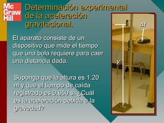Determinación experimental
    de la aceleración
    gravitacional.                    ∆t

El aparato consiste de un
dispositivo que mide el tiempo
que una bola requiere para caer
una distancia dada.               y

Suponga que la altura es 1.20
m y que el tiempo de caída
registrado es 0.650 s. ¿Cuál
es la aceleración debida a la
gravedad?
 