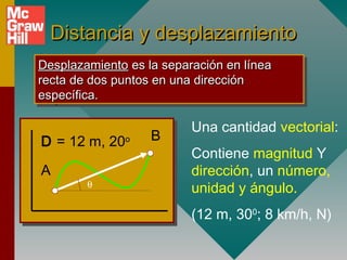 Distancia y desplazamiento
Desplazamiento es la separación en línea
 Desplazamiento es la separación en línea
recta de dos puntos en una dirección
 recta de dos puntos en una dirección
específica.
 específica.

                          Una cantidad vectorial:
D = 12 m, 20o      B
                          Contiene magnitud Y
A                         dirección, un número,
        θ
                          unidad y ángulo.
                          (12 m, 300; 8 km/h, N)
 