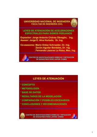 1 
UNIVERSIDAD NACIONAL DE INGENIERÍA 
FACULTAD DE INGENIERÍA CIVIL 
LEYES DE ATENUACIÓN DE ACELERACIONES 
ESPECTRALES PARA SISMOS PERUANOS 
Expositor: Jorge Antonio Chávez Obregón, Ing. 
Asesor: Jorge E. Alva Hurtado, Dr. Ing. 
Co-asesores: Mario Ordaz Schroeder, Dr. Ing. 
Zenón Aguilar Bardales, Dr. Ing. 
Fernando Lázares La Rosa, Msc. Ing. 
CENTRO DE INVESTIGACIONES SÍSMICAS Y MITIGACIÓN 
1 
DE DESASTRES PERÚ-JAPON- CISMID 
2 
LEYES DE ATENUACIÓN 
* CONCEPTO 
* METODOLOGÍA 
* BASE DE DATOS 
* RESULTADOS DE LA MODELACION 
* COMPARACIÓN Y POSIBLES ESCENARIOS 
* CONCLUSIONES Y RECOMENDACIONES 
CENTRO DE INVESTIGACIONES SÍSMICAS Y MITIGACIÓN 
DE DESASTRES PERÚ-JAPON- CISMID 
 
