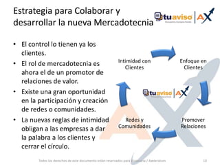 Estrategia para Colaborar y desarrollar la nueva Mercadotecnia El control lo tienen ya los clientes.El rol de mercadotecnia es ahora el de un promotor de relaciones de valor.Existe una gran oportunidad en la participación y creación de redes o comunidades.La nuevas reglas de intimidad obligan a las empresas a dar la palabra a los clientes y cerrar el círculo.Todos los derechos de este documento están reservados para Visionaria / Axeleratum10