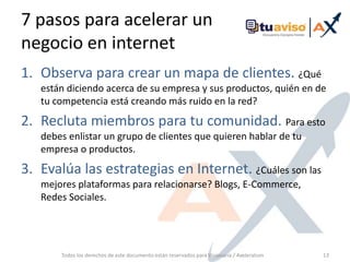 7 pasos para acelerar un negocio en internetObserva para crear un mapa de clientes. ¿Qué están diciendo acerca de su empresa y sus productos, quién en de tu competencia está creando más ruido en la red?Recluta miembros para tu comunidad. Para esto debes enlistar un grupo de clientes que quieren hablar de tu empresa o productos.Evalúa las estrategias en Internet. ¿Cuáles son las mejores plataformas para relacionarse? Blogs, E-Commerce, Redes Sociales.Todos los derechos de este documento están reservados para Visionaria / Axeleratum13