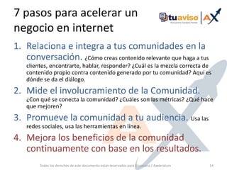 7 pasos para acelerar un negocio en internetRelaciona e integra a tus comunidades en la conversación. ¿Cómo creas contenido relevante que haga a tus clientes, encontrarte, hablar, responder? ¿Cuál es la mezcla correcta de contenido propio contra contenido generado por tu comunidad? Aquí es dónde se da el diálogo.Mide el involucramiento de la Comunidad. ¿Con qué se conecta la comunidad? ¿Cuáles son las métricas? ¿Qué hace que mejoren?Promueve la comunidad a tu audiencia. Usa las redes sociales, usa las herramientas en línea.Mejora los beneficios de la comunidad continuamente con base en los resultados.Todos los derechos de este documento están reservados para Visionaria / Axeleratum14