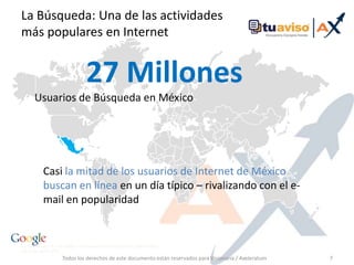 Todos los derechos de este documento están reservados para Visionaria / Axeleratum7La Búsqueda: Una de lasactividadesmáspopulares en Internet27 MillonesUsuarios de Búsqueda en MéxicoCasi la mitad de los usuarios de Internet de México buscan en línea en un día típico – rivalizando con el e-mail en popularidad1. comScore qsearch, Junio 2008, 2. PEW Internet & Search Engine Life, Search Engine Use Study, Agosto 2008. 