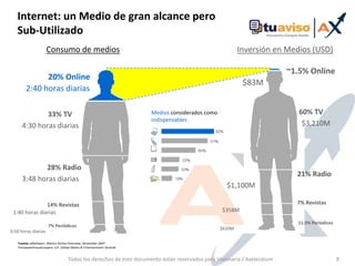 Internet: un Medio de granalcanceperoSub-UtilizadoConsumo de mediosInversión en Medios (USD)~1.5% Online 20% Online$83M2:40 horas diarias 60% TVMedios considerados como indispensables: 33% TV$3,210M4:30 horasdiarias28% Radio21% Radio3:48 horas diarias$1,100M7% Revistas14% Revistas    $358M1:40 horas diarias11.5% Periódicos7% Periódicos$610M0:50 horas diariasFuente: eMarketer, Mexico Online Overview, November 2007PricewaterhouseCoopers LLP, Global Media & Entertainment OutlookTodos los derechos de este documento están reservados para Visionaria / Axeleratum8