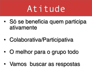 Atitude
•  Só se beneﬁcia quem participa
   ativamente!

•  Colaborativa/Participativa!

•  O melhor para o grupo todo!
!
•  Vamos buscar as respostas !
 
