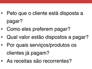 •  Pelo que o cliente está disposta a
  pagar?!
•  Como eles preferem pagar?!
•  Qual valor estão dispostos a pagar?!
•  Por quais serviços/produtos os
  clientes já pagam?!
•  As receitas são recorrentes?!
 