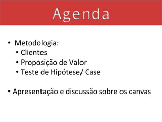 Agenda
•  	
  Metodologia:	
  
       •  Clientes	
  
       •  Proposição	
  de	
  Valor	
  	
  
       •  Teste	
  de	
  Hipótese/	
  Case	
  

•  Apresentação	
  e	
  discussão	
  sobre	
  os	
  canvas	
  	
  
   	
  	
  
 