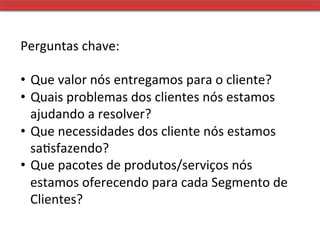 Perguntas	
  chave:	
  
	
  	
  
•  Que	
  valor	
  nós	
  entregamos	
  para	
  o	
  cliente?	
  
•  Quais	
  problemas	
  dos	
  clientes	
  nós	
  estamos	
  
         ajudando	
  a	
  resolver?	
  
•  Que	
  necessidades	
  dos	
  cliente	
  nós	
  estamos	
  
         saMsfazendo?	
  
•  Que	
  pacotes	
  de	
  produtos/serviços	
  nós	
  
         estamos	
  oferecendo	
  para	
  cada	
  Segmento	
  de	
  
         Clientes?	
  
 