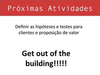 Próximas Atividades

 Deﬁnir	
  as	
  hipóteses	
  e	
  testes	
  para	
  
  clientes	
  e	
  proposição	
  de	
  valor	
  



      Get	
  out	
  of	
  the	
  
       building!!!!!	
  
 