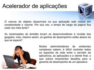 Acelerador de aplicaçõesO volume de objetos disponíveis na sua aplicação web cresce em complexidade e volume. Por sua vez, o tempo de carga da página fica cada vez mais lento?As reclamações de lentidão levam os desenvolvedores à revisão dos gargalos, mas, mesmo assim, os ganhos de desempenho estão abaixo do que se espera?Muitos administradores de ambientes complexos sabem: é difícil controlar todos os aspectos da rede entre o servidor de aplicativos, as aplicações e o cliente final, o que coloca importantes desafios para a garantia de desempenho de um aplicativo.