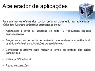 Acelerador de aplicaçõesPara atenuar os efeitos dos pontos de estrangulamento na rede existem várias técnicas que podem ser empregadas como:Aperfeiçoar o nível de utilização da rede TCP reduzindo ligações desnecessáriasProgramar o uso de cache de conteúdo para acelerar a experiência do usuário e diminuir as solicitações do servidor webCompactar o arquivo para reduzir o tempo de entrega dos dados transmitidosUtilizar o SSL off-loadReuso de conexões