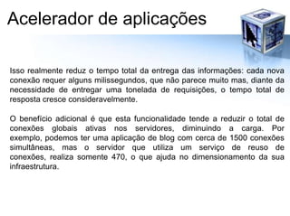 Acelerador de aplicaçõesIsso realmente reduz o tempo total da entrega das informações: cada nova conexão requer alguns milissegundos, que não parece muito mas, diante da necessidade de entregar uma tonelada de requisições, o tempo total de resposta cresce consideravelmente.O benefício adicional é que esta funcionalidade tende a reduzir o total de conexões globais ativas nos servidores, diminuindo a carga. Por exemplo, podemos ter uma aplicação de blog com cerca de 1500 conexões simultâneas, mas o servidor que utiliza um serviço de reuso de conexões, realiza somente 470, o que ajuda no dimensionamento da sua infraestrutura.