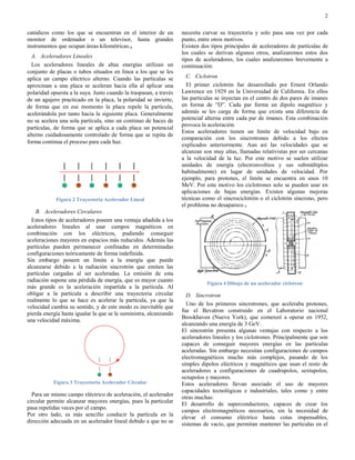 2

catódicos como los que se encuentran en el interior de un          necesita curvar su trayectoria y solo pasa una vez por cada
monitor de ordenador o un televisor, hasta grandes                 punto, entre otros motivos.
instrumentos que ocupan áreas kilométricas.4                       Existen dos tipos principales de aceleradores de partículas de
                                                                   los cuales se derivan algunos otros, analizaremos estos dos
  A. Aceleradores Lineales
                                                                   tipos de aceleradores, los cuales analizaremos brevemente a
  Los aceleradores lineales de altas energías utilizan un          continuación:
conjunto de placas o tubos situados en línea a los que se les
aplica un campo eléctrico alterno. Cuando las partículas se          C. Ciclotron
aproximan a una placa se aceleran hacia ella al aplicar una          El primer ciclotrón fue desarrollado por Ernest Orlando
polaridad opuesta a la suya. Justo cuando la traspasan, a través   Lawrence en 1929 en la Universidad de California. En ellos
de un agujero practicado en la placa, la polaridad se invierte,    las partículas se inyectan en el centro de dos pares de imanes
de forma que en ese momento la placa repele la partícula,          en forma de “D”. Cada par forma un dipolo magnético y
acelerándola por tanto hacia la siguiente placa. Generalmente      además se les carga de forma que exista una diferencia de
no se acelera una sola partícula, sino un continuo de haces de     potencial alterna entre cada par de imanes. Esta combinación
                                                                   provoca la aceleración.
partículas, de forma que se aplica a cada placa un potencial
                                                                   Estos aceleradores tienen un límite de velocidad bajo en
alterno cuidadosamente controlado de forma que se repita de
                                                                   comparación con los sincrotrones debido a los efectos
forma continua el proceso para cada haz.
                                                                   explicados anteriormente. Aun así las velocidades que se
                                                                   alcanzan son muy altas, llamadas relativistas por ser cercanas
                                                                   a la velocidad de la luz. Por este motivo se suelen utilizar
                                                                   unidades de energía (electronvoltios y sus submúltiplos
                                                                   habitualmente) en lugar de unidades de velocidad. Por
                                                                   ejemplo, para protones, el límite se encuentra en unos 10
                                                                   MeV. Por este motivo los ciclotrones solo se pueden usar en
                                                                   aplicaciones de bajas energías. Existen algunas mejoras
            Figura 2 Trayectoria Acelerador Lineal                 técnicas como el sincrociclotrón o el ciclotrón síncrono, pero
                                                                   el problema no desaparece.5
    B. Aceleradores Circulares
  Estos tipos de aceleradores poseen una ventaja añadida a los
aceleradores lineales al usar campos magnéticos en
combinación con los eléctricos, pudiendo conseguir
aceleraciones mayores en espacios más reducidos. Además las
partículas pueden permanecer confinadas en determinadas
configuraciones teóricamente de forma indefinida.
Sin embargo poseen un límite a la energía que puede
alcanzarse debido a la radiación sincrotrón que emiten las
partículas cargadas al ser aceleradas. La emisión de esta
radiación supone una pérdida de energía, que es mayor cuanto
                                                                             Figura 4 Dibujo de un acelerador ciclotron
más grande es la aceleración impartida a la partícula. Al
obligar a la partícula a describir una trayectoria circular          D. Sincrotron
realmente lo que se hace es acelerar la partícula, ya que la
                                                                     Uno de los primeros sincrotrones, que aceleraba protones,
velocidad cambia su sentido, y de este modo es inevitable que
                                                                   fue el Bevatron construido en el Laboratorio nacional
pierda energía hasta igualar la que se le suministra, alcanzando
                                                                   Brookhaven (Nueva York), que comenzó a operar en 1952,
una velocidad máxima.
                                                                   alcanzando una energía de 3 GeV.
                                                                   El sincrotrón presenta algunas ventajas con respecto a los
                                                                   aceleradores lineales y los ciclotrones. Principalmente que son
                                                                   capaces de conseguir mayores energías en las partículas
                                                                   aceleradas. Sin embargo necesitan configuraciones de campos
                                                                   electromagnéticos mucho más complejos, pasando de los
                                                                   simples dipolos eléctricos y magnéticos que usan el resto de
                                                                   aceleradores a configuraciones de cuadrupolos, sextupolos,
                                                                   octupolos y mayores.
           Figura 3 Trayectoria Acelerador Circular                Estos aceleradores llevan asociado el uso de mayores
                                                                   capacidades tecnológicas e industriales, tales como y entre
  Para un mismo campo eléctrico de aceleración, el acelerador
                                                                   otras muchas:
circular permite alcanzar mayores energías, pues la particular     El desarrollo de superconductores, capaces de crear los
pasa repetidas veces por el campo.
                                                                   campos electromagnéticos necesarios, sin la necesidad de
Por otro lado, es más sencillo conducir la partícula en la
                                                                   elevar el consumo eléctrico hasta cotas impensables,
dirección adecuada en un acelerador lineal debido a que no se
                                                                   sistemas de vacío, que permitan mantener las partículas en el
 