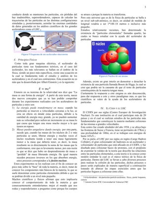 3

conducto donde se mantienen las partículas, sin pérdidas del       se atraen o porque la materia se transforma.
haz inadmisibles, superordenadores, capaces de calcular las        Pero este universo que es de la física de partículas se halla a
trayectorias de las partículas en las distintas configuraciones    un nivel sub-sub-atómico, es decir, en unidad de medida de
simuladas y, posteriormente, asimilar las enormes cantidades       longitud vendría a ser 1*10E-18 metros o inclusive más
de datos generadas en los análisis científicos de los grandes      pequeño.
aceleradores como el LHC.6                                         Estudios relativamente recientes, han determinado la
                                                                   existencia de “partículas elementales” llamadas quarks, las
                                                                   cuales se busca estudiar con la ayuda del acelerador de
                                                                   partículas.




         Figura 5 Esquema de un acelerador sincrotrón

  E. Principios Fisicos
   Como toda gran maquina eléctrica, el acelerador de
partículas tiene sus fundamentos teóricos, en el caso del
acelerador, los más relevantes se hallan en el ámbito de la
física, siendo un poco más específicos, existe una ecuación en
la cual se fundamenta todo el estudio y análisis de los                                  Figura 6 Nucleo de un atomo
aceleradores y en el cual nos centraremos. Esta ecuación no es
más que la desarrollada por Albert Einstein y es la siguiente:       Además, existe un gran interés en demostrar o desechar la
                                                                   existencia de una partícula llamada Boson de Higgs, la cual se
                                                                   cree que podría ser la causante de que el resto de partículas
                                                                   constituyentes de la materia tengan masa.
  Einstein en su teorema de la relatividad nos dice que “La        Ciertamente la respuesta a este enigma es aún desconocida,
masa es una forma de energía”. A partir de esta teoría, nacen      para dar respuesta a este y otros paradigmas mas, es que los
dos nuevos conceptos que ya se han podido comprobar                científicos se valen de la ayuda de los aceleradores de
durante los experimentos realizados con los aceleradores de        partículas.
partículas y estos son:
1) La energía puede transformarse en masa; cuando las                                      IV. EL CERN Y EL LHC
     partículas se mueven a velocidades cercanas a la luz, se
                                                                     El CERN por sus siglas (Centro Europeo de Investigación
     crea un efecto en donde estas partículas, debido a la
                                                                   Nuclear). Es una institución en el cual participan más de 20
     cantidad de energía muy grande, ya no pueden aumentar         países y en el cual se realizan estudios de las partículas más
     más su velocidad pero sufren un incremento en su masa lo      fundamentales que constituyen la materia mediante colisiones
     que causa que tengan una masa mucho mayor a la que            de las mismas a grandes velocidades.
     tienen en reposo.                                             Esta centro fue creado alrededor del año 1954, y se ubica bajo
2) Masas pueden aniquilarse dando energía; por otra parte,         las fronteras de Suiza y Francia, tiene un perímetro de 27Km y
     sucede que, cuando las masas de los núcleos de 2 o más        una profundidad de 140m, en el se trabajan con energías de
     partículas se unen, liberan energía y muchas veces el         hasta 14TeV.7
     núcleo resultante tiende a tener una masa ligeramente           Por su parte, el LHC por sus siglas en ingles (Large Hadron
     menor a la masa que debería tener, es decir, la masa          Collider), el gran colisionador de hadrones es un acelerador y
     resultante no es directamente la suma de las masas que la     colisionador de partículas que está ubicado en el CERN, y fue
     conformaron, sino que es levemente menor, por esta razón      diseñado para colisionar haces de protones, con el propósito
     es que se dice que hubo un desprendimiento de masa o          de examinar la validez de la teoría que describe las relaciones
     “perdida” de masa liberando energía. De igual manera          entre las partículas elementales, a esta teoría si la conoce como
     suceden procesos inversos en los que absorben energía,        modelo estándar la cual es el marco teórico de la física de
     estos procesos corresponden a la fusión nuclear.              partículas. Dentro del LHC se llevan a cabo diversos procesos
  Estos experimentos se los realizan con el fin de conocer un      para realizar la colisión de las partículas, dichos procesos o
poco más sobre la “base” de toda la materia, es decir, tratar de   pasos serán explicados de manera superficial a continuación
                                                                   tratando de abarcar las etapas esenciales antes que las
conocer los componentes más básicos de la materia, lo que se
                                                                   partículas lleguen a colisionar entre ellas.
suele denominar como partículas elementales debido a que no
                                                                   _________________________________
se podrían dividir a un nivel más pequeño.                            5-6Aceleradores –de-particulas-particle-acelerator, física, portal hsipanos,
Muchos científicos y físicos afirman que esto implicaría           ciencia
conocer el comportamiento de toda la materia y que                    7 Antonio Ferrer-IFIC-Universidad de Valencia-CSIC
consecuentemente entenderíamos mejor el mundo que nos
rodea y responderíamos a preguntas como porque los cuerpos
 