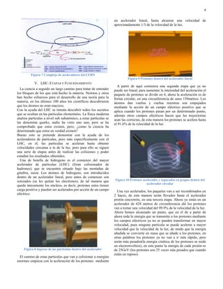 4

                                                                   un acelerador lineal, hasta alcanzar una velocidad de
                                                                   aproximadamente 1/3 de la velocidad de la luz.




         Figura 7 Complejo de aceleradores del CERN
                                                                            Figura 9 Protones dentro del acelerador lineal
            V. LHC: ETAPAS Y FUNCIONAMIENTO
                                                                     A partir de aquí comienza una segunda etapa que ya no
  La ciencia a seguido un largo camino para tratar de entender     puede ser lineal, para aumentar la intensidad del aceleración el
los bloques de los que está hecho la materia. Newton y otros       paquete de protones se divide en 4, ahora la aceleración es de
han hecho esfuerzos para el desarrollo de una teoría para la       forma circular, en una circunferencia de unos 150metros. Los
materia, en los últimos 100 años los científicos descubrieron      átomos dan vueltas y vueltas mientras son empujados
que los átomos no eran macizos.                                    mediante la acción de un campo eléctrico positivo que se
Con la ayuda del LHC se intenta descubrir todos los secretos       aplica cuando los protones pasan por un determinado punto,
que se ocultan en las partículas elementales. La física moderna    además otros campos eléctricos hacen que las trayectorias
analiza partículas a nivel sub subatómico, a estas partículas se   sean las correctas, de esta manera los protones se acelera hasta
las denomina quarks, nadie ha visto uno aun, pero se ha            el 91.6% de la velocidad de la luz.
comprobado que estos existen, pero, ¿como la ciencia ha
determinado que estos en verdad existen?
Bueno esto se pretende demostrar con la ayuda de los
aceleradores de partículas, pero más específicamente con el
LHC, en el, las partículas se aceleran hasta obtener
velocidades cercanas a la de la luz, pero para ello se siguen
una serie de etapas antes de realizar las colisiones y poder
estudiar los resultados obtenidos.
  Una de botella de hidrogeno es el comienzo del mayor
acelerador de partículas (LHC) (Gran colisionador de
hadrones), que se encuentra situado bajo las montañas de
ginebra, suiza. Los átomos de hidrogeno, son introducidos
dentro de un acelerador lineal, pero antes de comenzar son
ionizados (se les quitan los electrones), de tal manera que        Figura 10 Protones acelerados y separados en grupos dentro del
                                                                                        acelerador circular
queda únicamente los núcleos, es decir, protones estos tienen
carga positiva y pueden ser acelerados por acción de un campo        Una vez acelerados, los paquetes van a ser recombinados en
eléctrico.                                                         2 haces, de esta manera serán llevados hasta el acelerador
                                                                   protón sincrotrón, en una tercera etapa. Ahora ya están en un
                                                                   acelerador de 628 metros de circunferencia ahí los protones
                                                                   van a tomar una velocidad del 99.9% de la velocidad de la luz.
                                                                   Ahora hemos alcanzado un punto, que en el de a partir de
                                                                   ahora toda la energía que se transmite a los protones mediante
                                                                   los campos eléctricos ya no se pueden transformar en mayor
                                                                   velocidad, pues ninguna partícula se puede acelerar a mayor
                                                                   velocidad que la velocidad de la luz, de modo que la energía
                                                                   añadida se convierte en masa que se añade a los protones, en
                                                                   otras palabras los protones ya no van a ir más rápido, pero
                                                                   serán más pesados(la energía cinética de los protones se mide
                                                                   en electronvoltios), en este punto la energía de cada protón es
    Figura 8 Ingreso de las partículas dentro del acelerador       de 25GeV (los protones son 25 veces más pesados que cuando
                                                                   están en reposo).
  El camino de estas partículas que van a colisionar a energías
enormes empieza con la aceleración de los protones mediante
 
