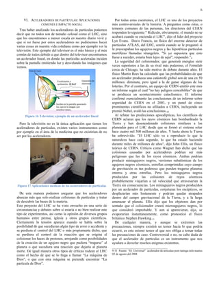6

     VI. ACELERADORES DE PARTÍCULAS: APLICACIONES                     Por todas estas cuestiones, el LHC es uno de los proyectos
                 COMUNES E IMPACTO SOCIAL                           más controversiales de la historia. A preguntas como estas, o
  Tras haber analizado los aceleradores de partículas podemos       temores comunes de las personas, los directores del CERN
decir que no todos son de tamaño colosal como el LHC, sino          responden lo siguiente:” Ridículo, obviamente, el mundo no se
que los encontramos a menor escala en nuestro diario vivir y        acabará cuando se encienda el LHC", dijo el líder del proyecto
que si no fuese por estos aceleradores no pudiésemos hacer          Lyn Evans. Davis Francis, un físico del enorme detector de
varias cosas en nuestra vida cotidiana como por ejemplo ver la      partículas ATLAS, del LHC, sonrió cuando se le preguntó si
televisión. Este ejemplo del televisor es el más básico y el más    le preocupaban los agujeros negros y las hipotéticas partículas
común de todos debido a que dentro del televisor encontramos        mortíferas llamadas strangelets. "Si yo supusiera que esto
un acelerador lineal, en donde las partículas aceleradas inciden    fuese a suceder, estaría bien lejos de aquí", respondió.”9
sobre la pantalla emitiendo luz y desvelando las imágenes que         La seguridad del colisionador, que generará energías siete
vemos.                                                              veces superiores a las de su rival más poderoso, el Fermilab
                                                                    cerca de Chicago, ha sido motivo de debate durante años. El
                                                                    físico Martin Rees ha calculado que las probabilidades de que
                                                                    un acelerador produzca una catástrofe global son de una en 50
                                                                    millones: diminuta, pero igual a la de ganar algunas de las
                                                                    loterías. Por el contrario, un equipo de CERN emitió este mes
                                                                    un informe según el cual "no hay peligros concebibles" de que
                                                                    se produzca un acontecimiento cataclísmico. El informe
                                                                    confirmó esencialmente las conclusiones de un informe sobre
                                                                    seguridad de CERN en el 2003, y un panel de cinco
                                                                    prominentes científicos no afiliados a CERN, incluyendo un
                                                                    premio Nobel, avaló las conclusiones.10
      Figura 16 Televisión; ejemplo de un acelerador lineal           Al refutar las predicciones apocalípticas, los científicos de
                                                                    CERN aclaran que los rayos cósmicos han bombardeado la
  Pero la televisión no es la única aplicación que tienen los       Tierra y han desencadenado colisiones similares a las
aceleradores de partículas, existen varios instrumentos como        planeadas para el LHC desde que se formó el sistema solar
por ejemplo en el área de la medicina que no existirían de no       hace cuatro mil 500 millones de años. Y hasta ahora la Tierra
ser por los aceleradores.                                           ha sobrevivido. "El LHC sólo va a reproducir lo que la
                                                                    naturaleza hace cada segundo, lo que ha estado haciendo
                                                                    durante miles de millones de años", dijo John Ellis, un físico
                                                                    teórico de CERN. Críticos como Wagner han dicho que las
                                                                    colisiones causadas por aceleradores podrían ser más
                                                                    peligrosas que las de los rayos cósmicos. Ambas podrían
                                                                    producir miniagujeros negros, versiones subatómicas de los
                                                                    agujeros negros cósmicos, estrellas comprimidas cuyo campo
                                                                    de gravitación es tan poderoso que pueden tragarse planetas
                                                                    enteros y otras estrellas. Pero los miniagujeros negros
                                                                    producidos por las colisiones de rayos cósmicos
                                                                    probablemente viajarían a tal velocidad que atravesarían la
Figura 17 Aplicaciones medicas de los aceleradores de partículas    Tierra sin consecuencias. Los miniagujeros negros producidos
                                                                    por un acelerador de partículas, conjeturan los escépticos, se
  De esta manera podemos asegurar que los aceleradores              desplazarían más lentamente y podrían quedar atrapados
abarcan más que solo realizar colisiones de partículas y tratar     dentro del campo gravitacional de la Tierra, y a la larga
de descubrir las bases de la materia.                               amenazar el planeta. Ellis dijo que los objetores dan por
Este proyecto del LHC se ha visto envuelto en una serie de          sentado que el colisionador creará microagujeros negros, lo
circunstancias y debates sobre si estaría o no bien realizar este   que consideró improbable. Y aun si aparecieran, dijo, se
tipo de experimentos, así como la opinión de diversos grupos        evaporarían instantáneamente, como pronosticó el físico
humanos entre prensa, iglesia y otros grupos científicos.           británico Stephen Hawking.11
Ciertamente la tensión aparece cuando se habla sobre la               De cualquier manera, y aunque se extremen las
posibilidad de que sucedieran algún tipo de error o accidente y     precauciones, siempre existirá un temor hacia lo que podría
se perdiera el control del LHC o más propiamente dicho, que         ocurrir, es este mismo temor el que nos obliga a tomar todas
se perdiera el control de la reacción que se origina al             las precauciones de caso. Controversial o no, no cabe duda de
colisionar los haces de protones, arrojando como posibilidades      que el acelerador de partículas es un instrumento que nos
de la creación de un agujero negro que pudiera “tragarse” al        ayudara a desvelar muchos enigmas existentes.
planeta o que sucediera una reacción que dejaría al planeta         _______________________________
inerte. De igual manera otros tipos de críticas rodean al LHC       9-11 Fuente “El Universal” acelerador-de-articulas-post-taringa-info-martes
como el hecho de que se lo llega a llamar “La máquina de            05 de agosto del 2008
Dios”, o que con esta máquina se pretende encontrar “La
partícula de Dios”.
 