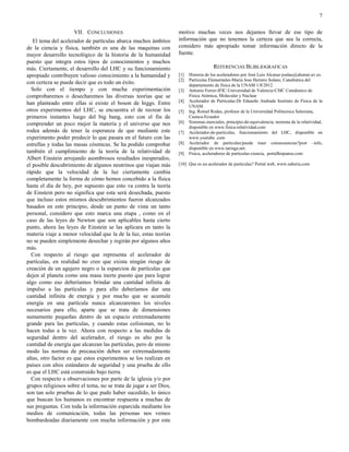 7

                     VII. CONCLUSIONES                              motivo muchas veces nos dejamos llevar de ese tipo de
   El tema del acelerador de partículas abarca muchos ámbitos       información que no tenemos la certeza que sea la correcta,
de la ciencia y física, también es una de las maquinas con          considero más apropiado tomar información directo de la
mayor desarrollo tecnológico de la historia de la humanidad         fuente.
puesto que integra estos tipos de conocimientos y muchos
más. Ciertamente, el desarrollo del LHC y su funcionamiento                            REFERENCIAS BLIBLIOGRAFICAS
apropiado contribuyen valioso conocimiento a la humanidad y         [1]   Historia de los aceleradores por José Luis Alcaraz-joalau@alumni.uv.es.
                                                                    [2]   Partículas Elementales-Maria Jose Herrero Solans; Catedratica del
con certeza se puede decir que es todo un éxito.                          departamento de física de la UNAM 1/8/2012
  Solo con el tiempo y con mucha experimentación                    [3]   Antonio Ferrer-IFIC-Universidad de Valencia-CSIC Catedratico de
comprobaremos o desecharemos las diversas teorías que se                  Física Atómica, Molecular y Nuclear
                                                                    [4]   Acelerador de Particulas-Dr Eduardo Andrade Instituto de Física de la
han planteado entre ellas si existe el boson de higgs. Entre
                                                                          UNAM.
otros experimentos del LHC, se encuentra el de recrear los          [5]   Ing. Romel Rodas, profesor de la Universidad Politecnica Salesiana,
primeros instantes luego del big bang, esto con el fin de                 Cuenca-Ecuador
comprender un poco mejor la materia y el universo que nos           [6]   Sistemas-inerciales, principio-de-equivalencia, teorema de la relatividad,
                                                                          disponible en www.fisica-relatividad.com
rodea además de tener la esperanza de que mediante este             [7]   Acelerador-de-particulas, funcionamiento del LHC, disponible en
experimento poder predecir lo que pasara en el futuro con las             www.youtube .com
estrellas y todas las masas cósmicas. Se ha podido comprobar        [8]   Acelerador de particulas/puede traer consecuencias?post –info,
                                                                          disponible en www.taringa.net.
también el cumplimiento de la teoría de la relatividad de           [9]   Fisica, aceleradores de particulas-ciencia, portalhispanos.com
Albert Einstein arrojando asombrosos resultados inesperados,
el posible descubrimiento de algunos neutrinos que viajan más       [10] Que es un acelerador de partículas? Portal web, www.saberia.com
rápido que la velocidad de la luz ciertamente cambia
completamente la forma de cómo hemos concebido a la física
hasta el día de hoy, por supuesto que esto va contra la teoría
de Einstein pero no significa que esta será desechada, puesto
que incluso estos mismos descubrimientos fueron alcanzados
basados en este principio, desde un punto de vista un tanto
personal, considero que esto marca una etapa , como en el
caso de las leyes de Newton que son aplicables hasta cierto
punto, ahora las leyes de Einstein se las aplicara en tanto la
materia viaje a menor velocidad que la de la luz, estas teorías
no se pueden simplemente desechar y regirán por algunos años
más.
  Con respecto al riesgo que representa el acelerador de
partículas, en realidad no creo que exista ningún riesgo de
creación de un agujero negro o la esparcion de partículas que
dejen al planeta como una masa inerte puesto que para lograr
algo como eso deberíamos brindar una cantidad infinita de
impulso a las partículas y para ello deberíamos dar una
cantidad infinita de energía y por mucho que se acumule
energía en una partícula nunca alcanzaremos los niveles
necesarios para ello, aparte que se trata de dimensiones
sumamente pequeñas dentro de un espacio extremadamente
grande para las partículas, y cuando estas colisionan, no lo
hacen todas a la vez. Ahora con respecto a las medidas de
seguridad dentro del acelerador, el riesgo es alto por la
cantidad de energía que alcanzan las partículas, pero de mismo
modo las normas de precaución deben ser extremadamente
altas, otro factor es que estos experimentos se los realizan en
países con altos estándares de seguridad y una prueba de ello
es que el LHC está construido bajo tierra.
  Con respecto a observaciones por parte de la iglesia y/o por
grupos religiosos sobre el tema, no se trata de jugar a ser Dios,
son tan solo pruebas de lo que pudo haber sucedido, lo único
que buscan los humanos es encontrar respuesta a muchas de
sus preguntas. Con toda la información esparcida mediante los
medios de comunicación, todas las personas nos vemos
bombardeadas diariamente con mucha información y por este
 