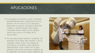 APLICACIONES
 La terapia de protones viene cobrando
popularidad porque a diferencia de los
fotones en los rayos X, los protones
depositan su mayor energía al final del
camino y mueren dentro del tumor,
causando menos daño en los tejidos
sanos que yacen a lo largo de la
trayectoria.
 Se usa para tratar tumores oculares, de
próstata, de la base del cerebro y de la
columna, entre otros. La terapia de
electrones se prefiere para tumores
superficiales como cáncer de la piel,
mientras que la de neutrones rápidos se
ha aplicado con éxito contra tumores de
 