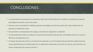 CONCLUSIONES
 Los aceleradores de partículas se consideran útiles para el desarrollo de la medicina, la exploración espacial,
tecnología electrónica, entre otras áreas.
 Gracias a esto se produjeron múltiples aparatos tecnológicos que forman parte de la vida cotidiana de las
personas en diferentes áreas.
 Nos permiten la manipulación de energía y de partículas regulando su radiación.
 Su funcionamiento radica en acelerar una partícula elemental hasta alcanzar velocidades enormes, incluso al
99% de la velocidad de la luz.
 El choque de partículas entre sí, en direcciones opuestas o en los llamados blancos permite la generación de
nuevas partículas que son observadas por los detectores esperando la creación de nuevas, que permitan una
mejor comprensión de nuestro universo."
 