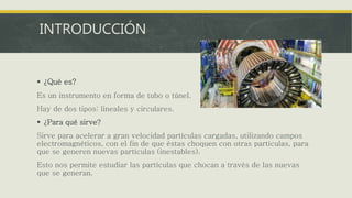 INTRODUCCIÓN
 ¿Qué es?
Es un instrumento en forma de tubo o túnel.
Hay de dos tipos: lineales y circulares.
 ¿Para qué sirve?
Sirve para acelerar a gran velocidad partículas cargadas, utilizando campos
electromagnéticos, con el fin de que éstas choquen con otras partículas, para
que se generen nuevas partículas (inestables).
Esto nos permite estudiar las partículas que chocan a través de las nuevas
que se generan.
 