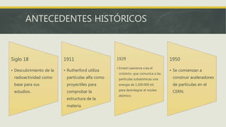 ANTECEDENTES HISTÓRICOS
Siglo 18
• Descubrimiento de la
radioactividad como
base para sus
estudios.
1911
• Rutherford utiliza
partículas alfa como
proyectiles para
comprobar la
estructura de la
materia.
1929
• Ernest Lawrence crea el
ciclotrón, que comunica a las
partículas subatómicas una
energía de 1.200.000 eV,
para desintegrar el núcleo
atómico.
1950
• Se comienzan a
construir aceleradores
de partículas en el
CERN.
 