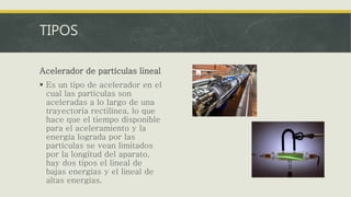 TIPOS
Acelerador de partículas lineal
 Es un tipo de acelerador en el
cual las partículas son
aceleradas a lo largo de una
trayectoria rectilínea, lo que
hace que el tiempo disponible
para el aceleramiento y la
energía lograda por las
partículas se vean limitados
por la longitud del aparato,
hay dos tipos el lineal de
bajas energías y el lineal de
altas energías.
 