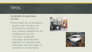 TIPOS
Acelerador de partículas
circular
 Estos tipos de aceleradores
poseen una ventaja a los
aceleradores lineales al
usar campos magnéticos en
combinación con los
eléctricos, pudiendo
conseguir aceleraciones
mayores en espacios más
reducidos, hay dos tipos el
ciclotrón y el sincrotrón.
 