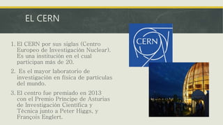 EL CERN
1. El CERN por sus siglas (Centro
Europeo de Investigación Nuclear).
Es una institución en el cual
participan más de 20.
2. Es el mayor laboratorio de
investigación en física de partículas
del mundo.
3. El centro fue premiado en 2013
con el Premio Príncipe de Asturias
de Investigación Científica y
Técnica junto a Peter Higgs, y
François Englert.
 