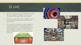 EL LHC
1. El Gran Colisionador de Hadrones (LHC,
por sus siglas en inglés) es el mayor
acelerador de partículas del mundo.
2. El LHC es un anillo de 27 kilómetros de
circunferencia ubicado a 100 metros
bajo tierra.
3. Es una de las máquinas más complejas
construida nunca: sus 9.300 imanes
superconductores, fundamentales para
hacer girar los haces de partículas a
velocidades cercanas a las de la luz,
deben refrigerarse a una temperatura
inferior a la del espacio exterior
 