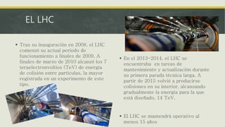 EL LHC
 Tras su inauguración en 2008, el LHC
comenzó su actual periodo de
funcionamiento a finales de 2009. A
finales de marzo de 2010 alcanzó los 7
teraelectronvoltios (TeV) de energía
de colisión entre partículas, la mayor
registrada en un experimento de este
tipo.
 En el 2013-2014, el LHC se
encuentraba en tareas de
mantenimiento y actualización durante
su primera parada técnica larga. A
partir de 2015 volvió a producirse
colisiones en su interior, alcanzando
gradualmente la energía para la que
está diseñado, 14 TeV.
 El LHC se mantendrá operativo al
menos 15 años
 