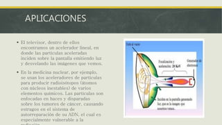 APLICACIONES
 El televisor, dentro de ellos
encontramos un acelerador lineal, en
donde las partículas aceleradas
inciden sobre la pantalla emitiendo luz
y desvelando las imágenes que vemos.
 En la medicina nuclear, por ejemplo,
se usan los aceleradores de partículas
para producir radioisótopos (átomos
con núcleos inestables) de varios
elementos químicos. Las partículas son
enfocadas en haces y disparadas
sobre los tumores de cáncer, causando
estragos en el sistema de
autorreparación de su ADN, el cual es
especialmente vulnerable a la
 