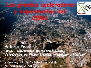 Los grandes aceleradores
    y experimentos del
          CERN




Antonio Ferrer
(IFIC – Universidad de Valencia-CSIC)
Catedrático de Física Atómica, Molecular y Nuclear

Valencia, 21 de Octubre de 2004
50 aniversario del CERN
 