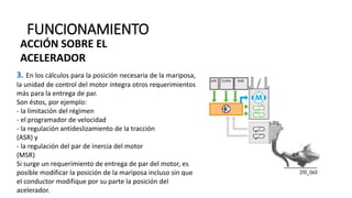 FUNCIONAMIENTO
3. En los cálculos para la posición necesaria de la mariposa,
la unidad de control del motor integra otros requerimientos
más para la entrega de par.
Son éstos, por ejemplo:
- la limitación del régimen
- el programador de velocidad
- la regulación antideslizamiento de la tracción
(ASR) y
- la regulación del par de inercia del motor
(MSR)
Si surge un requerimiento de entrega de par del motor, es
posible modificar la posición de la mariposa incluso sin que
el conductor modifique por su parte la posición del
acelerador.
ACCIÓN SOBRE EL
ACELERADOR
 