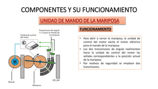 COMPONENTES Y SU FUNCIONAMIENTO
UNIDAD DE MANDO DE LA MARIPOSA
FUNCIONAMIENTO
• Para abrir o cerrar la mariposa, la unidad de
control del motor excita el motor eléctrico
para el mando de la mariposa.
• Los dos transmisores de ángulo realimentan
hacia la unidad de control del motor las
señales correspondientes a la posición actual
de la mariposa.
• Por motivos de seguridad se emplean dos
transmisores.
 