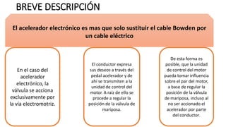 BREVE DESCRIPCIÓN
En el caso del
acelerador
electrónico, la
válvula se acciona
exclusivamente por
la vía electromotriz.
De esta forma es
posible, que la unidad
de control del motor
pueda tomar influencia
sobre el par del motor,
a base de regular la
posición de la válvula
de mariposa, incluso al
no ser accionado el
acelerador por parte
del conductor.
El conductor expresa
sus deseos a través del
pedal acelerador y de
ahí se transmiten a la
unidad de control del
motor. A raíz de ello se
procede a regular la
posición de la válvula de
mariposa.
El acelerador electrónico es mas que solo sustituir el cable Bowden por
un cable eléctrico
 