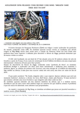 ACELERADOR SERA RELIGADO PARA RECRIAR O BIG BANG: “NINGUÉM SABE
ONDE ISSO VAI DAR”
— Acelerador será religado com mais potência. (Foto: AFP).
POR PAULO FLORO0S EM CIÊNCIA I I DE MARÇO DE 20 I 5 COMENTAR
O Centro Europeu de Pesquisas Nucleares (Cern) vai religar o maior acelerador de partículas
do mundo, conhecido como LHC. Os cientistas querem recriar recriar as condições que deram
origem ao Big Bang, teoria mais aceita para a criação do Universo. Desta vez será usada uma
potência duas vezes superior à utilizada para descobrir o Bóson de Higgs, partícula elementar que
dá massa a todas as outras.
O LHC está localizado em um túnel de 27 km situado cerca de 30 andares abaixo do solo de
Genebra e parte da França. O seu custo de construção foi de 8 bilhões de dólares em uma cooperação
internacional e demorou 20 anos para ficar pronto.
Depois da descoberta do Boson de Higgs, conhecida como “partícula de Deus”, os cientistas
decidiram desligar o acelerador em 2012 para fazer manutenção e melhorias para aumentar a
potência. Agora, as colisões de prótons irão occorrer com uma energia de 13 trilhões de eletrovolts,
algo inédito na ciência. A data para isso ocorrer ainda não está certa, mas deve ser antes do fim de
abril.
O que pode acontecer “No fundo, ninguém sabe o que esperar. Apenas sabemos que será um
momento histórico”, declarou o diretor do Cern, Rolf Heuer, citado pela Reuters. “O mais incrível é
que estamos abrindo uma nova fronteira e que ninguém sabe dizer onde vai dar.”
Os cientistas querem entender um dos maiores mistérios da ciência, que é a matéria escura.
Acredita-se que há cinco vezes mais matéria negra no universo do que matéria comum. O problema
é que ela nunca foi detectada nem sabemos suas propriedades.
Ao repetir o momento do Big Bang, os cientistas acreditam que possa ser possível encontrar a
matéria escura. [Com Reuters]
Acelerador será religado para recriar o Big Bang: "ninguém sabe onde iss... http://blogs.ne10.uol.com.br/mundobit/2015/03/11/acelerador-sera-religa..
 