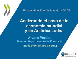 Acelerando el paso de la economía mundial 
y de América Latina 
Alvaro Pereira 
Director, Departamento de Economía 
25 de Noviembre de 2014 
Perspectivas Económicas de la OCDE  