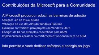 A Microsoft procurou reduzir as barreiras de adoção
Soluções .sln do Visual Studio
Validação do uso das APIs do Windows Runtime
Exemplos convertidos para projetos da Windows Store
Códigos de UI nos exemplos convertidos para XAML
Implementações passam na certificação & funcionam bem no ARM
Isto permite a você dedicar esforços e energia ao jogo
Contribuições da Microsoft para a Comunidade
 