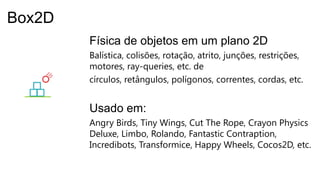 Física de objetos em um plano 2D
Balística, colisões, rotação, atrito, junções, restrições,
motores, ray-queries, etc. de
círculos, retângulos, polígonos, correntes, cordas, etc.
Usado em:
Angry Birds, Tiny Wings, Cut The Rope, Crayon Physics
Deluxe, Limbo, Rolando, Fantastic Contraption,
Incredibots, Transformice, Happy Wheels, Cocos2D, etc.
Box2D
 