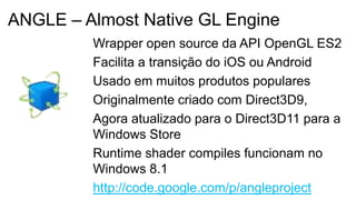 Wrapper open source da API OpenGL ES2
Facilita a transição do iOS ou Android
Usado em muitos produtos populares
Originalmente criado com Direct3D9,
Agora atualizado para o Direct3D11 para a
Windows Store
Runtime shader compiles funcionam no
Windows 8.1
http://code.google.com/p/angleproject
ANGLE – Almost Native GL Engine
 