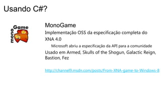 MonoGame
Implementação OSS da especificação completa do
XNA 4.0
Microsoft abriu a especificação da API para a comunidade
Usado em Armed, Skulls of the Shogun, Galactic Reign,
Bastion, Fez
http://channel9.msdn.com/posts/From-XNA-game-to-Windows-8
Usando C#?
 