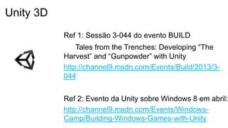 Ref 1: Sessão 3-044 do evento BUILD
Tales from the Trenches: Developing “The
Harvest” and “Gunpowder” with Unity
http://channel9.msdn.com/Events/Build/2013/3-
044
Ref 2: Evento da Unity sobre Windows 8 em abril:
http://channel9.msdn.com/Events/Windows-
Camp/Building-Windows-Games-with-Unity
Unity 3D
 