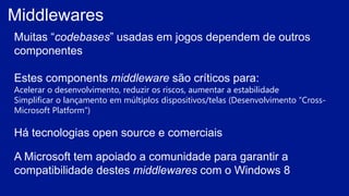 Middlewares
Muitas “codebases” usadas em jogos dependem de outros
componentes
Estes components middleware são críticos para:
Acelerar o desenvolvimento, reduzir os riscos, aumentar a estabilidade
Simplificar o lançamento em múltiplos dispositivos/telas (Desenvolvimento “Cross-
Microsoft Platform”)
Há tecnologias open source e comerciais
A Microsoft tem apoiado a comunidade para garantir a
compatibilidade destes middlewares com o Windows 8
 
